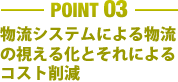 ［POINT 03］物流システムによる物流の視える化とそれによるコスト削減