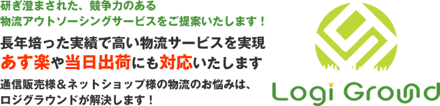 ［Logi Ground］研ぎ澄まされた、競争力のある物流アウトソーシングサービスをご提案いたします！　長年培った実績で高い物流サービスを実現　あす楽や当日出荷にも対応いたします　通信販売様＆ネットショップ様の物流のお悩みは、 ロジグラウンドが解決します！